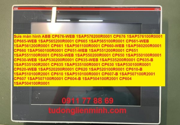 Sửa màn hình ABB CP676-WEB 1SAP576200R0001 CP676 1SAP576100R0001 CP665-WEB 1SAP565200R0001 CP665 1SAP565100R0001 CP661-WEB 1SAP561200R0001 CP661 1SAP561100R0001 CP660-WEB 1SAP560200R0001 CP660 1SAP560100R0001 CP651-WEB 1SAP551200R0001 CP651 1SAP551100R0001 CP650-WEB 1SAP550200R0001 CP650 1SAP550100R0001 CP630-WEB 1SAP530200R0001 CP635-WEB 1SAP535200R0001 CP635-B 1SAP535100R2001 CP635 1SAP535100R0001 CP630 1SAP530100R0001 CP620-WEB 1SAP520200R0001 CP620 1SAP520100R0001 CP610-B 1SAP510100R2001 CP610 1SAP510100R0001 CP607-B 1SAP507100R2001 CP607 1SAP507100R0001 CP604-B 1SAP504100R2001 CP604 1SAP504100R0001