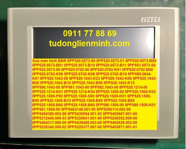 Sửa màn hình B&R 5PP520.0573-00 5PP520.0573-01 5PP520.0573-B00 5PP520.0573-B01 5PP520.0573-B10 5PP520.0573-B11 5PP551.0573-00 5PP552.0573-00 5PP520.0702-00 5PP520.0702-K01 5PP520.0702-B00 5PP520.0702-K06 5PP520.0702-K08 5PP520.0702-B10 5PP580.0844-K01 5PP520.1043-00 5PP520.1043-K23 5PP520.1043-K06 5PP520.1043-B00 5PP520.1043-B10 5PP520.1043-B50 5PP520.1043-K12 5PP580.1043-00 5PP581.1043-00 5PP582.1043-00 5PP520.1214-00 5PP520.1214-K01 5PP520.1214-K04 5PP520.1505-00 5PP520.1505-K03 5PP520.1505-P00 5PP520.1505-S00 5PP520.1505-K01 5PP520.1505-B00 5PP520.1505-B10 5PP520.1505-B50 5PP520.1505-B55 5PP520.1505-B60 5PP520.1505-B65 5PP580.1505-00 5PP580.1505-K01 5PP581.1505-00 5PP5:463148.001-00 5PP5:206114.002-00 5PP5:404380.002-00 5PP5:436504.001-02 5PP5:405667.001-00 5PP5:212440.000-03 5PP5:220641.001-00 5PP5:240252.000-00 5PP5:404317.000-00 5PP5:439456.003-00 5PP5:462629.003-00 5PP5:220340.000-02 5PP5:220377.067-00 5PP5:405871.001-01 5PP520.1044-500 Rev. D0 5PP520.1505-K15 5PP5:449599.000-00 5PP5:401.1233.00