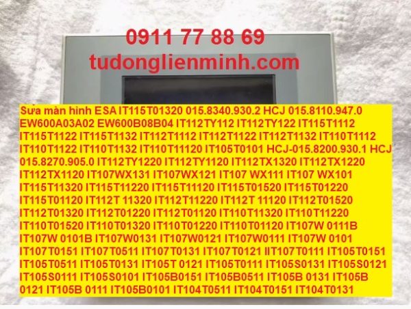 Sửa màn hình ESA IT115T01320 015.8340.930.2 HCJ 015.8110.947.0 EW600A03A02 EW600B08B04 IT112TY112 IT112TY122 IT115T1112 IT115T1122 IT115T1132 IT112T1112 IT112T1122 IT112T1132 IT110T1112 IT110T1122 IT110T1132 IT110T11120 IT105T0101 HCJ-015.8200.930.1 HCJ 015.8270.905.0 IT112TY1220 IT112TY1120 IT112TX1320 IT112TX1220 IT112TX1120 IT107WX131 IT107WX121 IT107 WX111 IT107 WX101 IT115T11320 IT115T11220 IT115T11120 IT115T01520 IT115T01220 IT115T01120 IT112T 11320 IT112T11220 IT112T 11120 IT112T01520 IT112T01320 IT112T01220 IT112T01120 IT110T11320 IT110T11220 IT110T01520 IT110T01320 IT110T01220 IT110T01120 IT107W 0111B IT107W 0101B IT107W0131 IT107W0121 IT107W0111 IT107W 0101 IT107T0151 IT107T0511 IT107T0131 IT107T0121 IIT107T0111 IT105T0151 IT105T0511 IT105T0131 IT105T 0121 IT105T0111 IT105S0131 IT105S0121 IT105S0111 IT105S0101 IT105B0151 IT105B0511 IT105B 0131 IT105B 0121 IT105B 0111 IT105B0101 IT104T0511 IT104T0151 IT104T0131 IT104T0121 IT104T0111 IT104T0101 IT104G0151 IT104G0131 IT104G0121 IT104G0111 IT104G0101 IT105BK131 IT105BK121 IT105BK111 IT105BK101