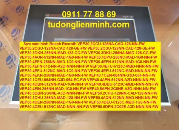 Sửa màn hình Bosch Rexroth VEP30.2CCU-128NA-CAD-128-NN-FW VEP30.2CGU-128NA-CAD-128-GE-FW VEP30.2CGU-128NN-CAD-128-GE-FW VEP30.3DKN-256NN-MAD-128-CG-FW VEP30.3DKU-256NA-MAD-128-CG-FW VEP30.4AON-512NN-MAD-1G0-NN-FW VEP30.4DPU-256NC-MAD-1G0-NN-FW VEP30.4EFN-256NN-MAD-1G0-NN-FW VEP30.4EFN-512NN-MAD-1G0-NN-FW VEP30.4EFN-612-NN-A2D-NNN-NN-FW VEP30.4EFU-5123C-MBD-NNN-NN-FW VEP30.4EFU-512NC-MAD-1G0-NN-FW VEP30.4EFU-512NC-MAD-NNN-NN-FW VEP30.4EKN-256NN-MAD-1G0-NN-FW VEP40.1CEN-064NN-G3D-064-NN-FW VEP40.1CEU-064NN-G3D-064-EC-FW VEP40.4APN-512NN-A2D-NNN-NN-FW VEP40.4DBN-512NN-MAD-1G0-NN-FW VEP40.4DBU-5123C-MBD-NNN-NN-FW VEP40.4EIN-256NN-MAD-1G0-NN-FW VEP40.5APN-2G0NE-A3D-NNN-NN-FW VEP40.5DBN-2G0NE-A3D-NNN-NN-FW VEP50.2CHU-128NN-CAD-128-NN-FW VEP50.3CHU-256NA-MAD-128-NN-FW VEP50.4AQN-512NN-MAD-NNN-NN-FW VEP50.4DEN-256NN-MAD-1G0-NN-FW VEP50.4DEU-5123C-MBD-1G0-NN-FW VEP50.4DEU-512NC-MAD-NNN-NN-FW VEP50.5DFN-2G02E-A3D-NNN-NN-FW