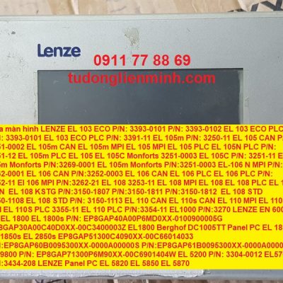 Sửa màn hình LENZE EL 103 ECO P/N: 3393-0101 P/N: 3393-0102 EL 103 ECO PLC P/N: 3393-0101 EL 103 ECO PLC P/N: 3391-11 EL 105m P/N: 3250-11 EL 105 CAN P/N: 3251-0002 EL 105m CAN EL 105m MPI EL 105 MPI EL 105 PLC EL 105N PLC P/N: 3351-12 EL 105m PLC EL 105 EL 105C Monforts 3251-0003 EL 105C P/N: 3251-11 EL 105m Monforts P/N:3269-0001 EL 105m Monforts P/N:3251-0003 EL-106 N MPI P/N: 3262-0001 EL 106 CAN P/N:3252-0003 EL 106 CAN EL 106 PLC EL 106 PLC P/N: 3352-11 El 106 MPI P/N:3262-21 EL 108 3253-11 EL 108 MPI EL 108 EL 108 PLC EL 108 CAN EL 108 KSTG P/N:3150-1807 P/N:3150-1811 P/N:3150-1812 EL 108 STD 3150-1108 EL 108 STD P/N: 3150-1113 EL 110 CAN EL 110s CAN EL 110 MPI EL 110s MPI EL 110S PLC 3355-11 EL 110 PLC P/N:3354-11 EL1000 P/N:3270 LENZE EN 600 AP EL 1800 EL 1800s P/N: EP8GAP40A00P6MD0XX-0100900005G EP8GAP30A00C40D0XX-00C3400003Z EL1800 Berghof DC1005TT Panel PC EL 1850 EL 1850s EL 2850s EP8GAP51300C4090XX-00C66014033 P/N:EP8GAP60B0095300XX-0000A00000S P/N:EP8GAP61B0095300XX-0000A000000 EL 9800 P/N: EP8GAP71300P6M90XX-00C6901404W EL 5200 P/N: 3304-0012 EL5700 P/N:3434-208 LENZE Panel PC EL 5820 EL 5850 EL 5870