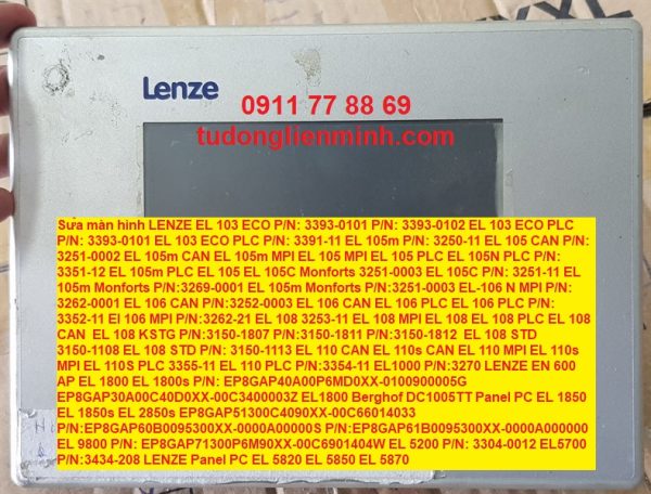 Sửa màn hình LENZE EL 103 ECO P/N: 3393-0101 P/N: 3393-0102 EL 103 ECO PLC P/N: 3393-0101 EL 103 ECO PLC P/N: 3391-11 EL 105m P/N: 3250-11 EL 105 CAN P/N: 3251-0002 EL 105m CAN EL 105m MPI EL 105 MPI EL 105 PLC EL 105N PLC P/N: 3351-12 EL 105m PLC EL 105 EL 105C Monforts 3251-0003 EL 105C P/N: 3251-11 EL 105m Monforts P/N:3269-0001 EL 105m Monforts P/N:3251-0003 EL-106 N MPI P/N: 3262-0001 EL 106 CAN P/N:3252-0003 EL 106 CAN EL 106 PLC EL 106 PLC P/N: 3352-11 El 106 MPI P/N:3262-21 EL 108 3253-11 EL 108 MPI EL 108 EL 108 PLC EL 108 CAN EL 108 KSTG P/N:3150-1807 P/N:3150-1811 P/N:3150-1812 EL 108 STD 3150-1108 EL 108 STD P/N: 3150-1113 EL 110 CAN EL 110s CAN EL 110 MPI EL 110s MPI EL 110S PLC 3355-11 EL 110 PLC P/N:3354-11 EL1000 P/N:3270 LENZE EN 600 AP EL 1800 EL 1800s P/N: EP8GAP40A00P6MD0XX-0100900005G EP8GAP30A00C40D0XX-00C3400003Z EL1800 Berghof DC1005TT Panel PC EL 1850 EL 1850s EL 2850s EP8GAP51300C4090XX-00C66014033 P/N:EP8GAP60B0095300XX-0000A00000S P/N:EP8GAP61B0095300XX-0000A000000 EL 9800 P/N: EP8GAP71300P6M90XX-00C6901404W EL 5200 P/N: 3304-0012 EL5700 P/N:3434-208 LENZE Panel PC EL 5820 EL 5850 EL 5870